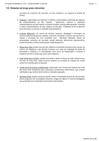 Formulário de Referência - 2012 - LOCALIZA RENT A CAR SA

Versão : 11

7.8 - Relações de longo prazo relevantes
princípios  de  economia  de  mercado,  na  livre  iniciativa  e  no  respeito  ao  Estado  de 
Direito.  
 
• Endeavor: organização que identifica e viabiliza a continuidade sustentada de negócios 
de  empreendedores  de  alto  impacto.    Selecionam,  inspiram  e  capacitam 
empreendedores de alto impacto a atuarem também como grandes gestores, inserindo 
a  cultura  empreendedora  de  alto  impacto  na  educação.  Trabalham  junto  ao  governo 
para minimizar os entraves à atividade empreendedora. 
 
• Instituto  Millenium:  um  centro  de  estudos,  pesquisa,  divulgação  e  formação  em 
assuntos públicos de governo, política, economia, sociedade e cultura, que promove os 
valores  e  princípios  de  uma  sociedade  livre  ‐  liberdade  individual,  direito  de 
propriedade,  economia  de  mercado,  estado  eficiente,  democracia  representativa, 
estado de direito e limites institucionais à ação do governo.  
 
• Minas para a Paz: projeto que tem por objetivo a promoção da justiça social, da paz, da 
cultura,  da  cidadania  e  dos  direitos  humanos,  por  meio  da  realização  de  ações  de 
prevenção  à  violência  e  à  criminalidade,  bem  como  da  implantação  e  incentivo  a 
projetos culturais e sociais que visem estes objetivos. 
 
• Sinal Verde para a Cultura: projeto que prevê o apoio à cultura em todo o Brasil e que, 
há  mais  de  vinte  anos,  utiliza  recursos  próprios  ou  oriundos  do  imposto  de  renda, 
conforme instituído pela Lei Rouanet. 
 
• Fundo Social da Criança e Adolescente: destinações com recursos do imposto de renda 
são  feitas  pela  Companhia  para  instituições  previamente  selecionadas,  que  estejam 
habilitadas e que tenham bom histórico e elevada reputação.  
 
• Semente Verde: projeto social que prevê o apoio a instituições através de voluntariado. 
Nesse programa são arrecadados alimentos, artigos de higiene  e  material pedagógico 
que auxiliarão duas instituições previamente selecionadas.  

PÁGINA: 86 de 286

 