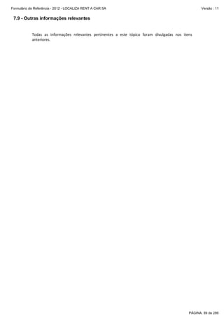 Formulário de Referência - 2012 - LOCALIZA RENT A CAR SA

Versão : 11

7.9 - Outras informações relevantes
 
Todas  as  informações  relevantes  pertinentes  a  este  tópico  foram  divulgadas  nos  itens 
anteriores. 
 

PÁGINA: 89 de 286

 