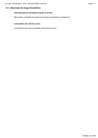 Formulário de Referência - 2012 - LOCALIZA RENT A CAR SA

Versão : 11

8.1 - Descrição do Grupo Econômico
d) Participações de sociedades do grupo no emissor
Não existem sociedades do grupo que possuem participação na Companhia.

e) Sociedades sob controle comum
A Companhia não possui sociedades sob controle comum.

PÁGINA: 92 de 286

 