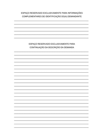 ESPAÇO RESERVADO EXCLUSIVAMENTE PARA INFORMAÇÕES COMPLEMENTARES DE IDENTIFICAÇÃO DO(A) DEMANDANTE 
___________________________________________________________________ ___________________________________________________________________ ___________________________________________________________________ ___________________________________________________________________ ___________________________________________________________________ ___________________________________________________________________ 
ESPAÇO RESERVADO EXCLUSIVAMENTE PARA 
CONTINUAÇÃO DA DESCRIÇÃO DA DEMANDA 
___________________________________________________________________ ___________________________________________________________________ ___________________________________________________________________ ___________________________________________________________________ ___________________________________________________________________ ___________________________________________________________________ ___________________________________________________________________ ___________________________________________________________________ ___________________________________________________________________ ___________________________________________________________________ ___________________________________________________________________ ___________________________________________________________________ ___________________________________________________________________ ___________________________________________________________________ ___________________________________________________________________ ___________________________________________________________________ ___________________________________________________________________ ___________________________________________________________________ ___________________________________________________________________ ___________________________________________________________________ ___________________________________________________________________ ___________________________________________________________________ ___________________________________________________________________ 