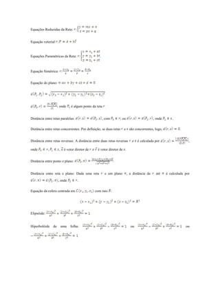 Equações Reduzidas da Reta:


Equação vetorial



Equações Paramétricas da Reta:                          .



Equação Simétrica:


Equação do plano:




                      , onde     é algum ponto da reta


Distância entre retas paralelas:                            , com       ; ou                      , onde       .

Distância entre retas concorrentes: Por definição, se duas retas          e são concorrentes, logo,                .


Distância entre retas reversas: A distância entre duas retas reversas             e   é calculada por                    ,

onde         ,         ,    é vetor diretor de   e    é vetor diretor de .


Distância entre ponto e plano:                                      .


Distância entre reta e plano: Dada uma reta                  e um plano        , a distância de    até     é calculada por
                      , onde         .

Equação da esfera centrada em                        com raio :




Elipsóide:


Hiperbolóide     de        uma   folha:                                          ou                                    ou
 