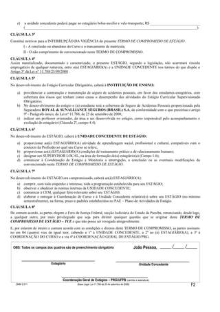 e) a unidade concedente poderá pagar ao estagiário bolsa-auxílio e vale-transporte; R$ ___________________________
(_____________________________________________________________________________________________).
CLÁUSULA 3a
Constitui motivos para a INTERRUPÇÃO DA VIGÊNCIA do presente TERMO DE COMPROMISSO DE ESTÁGIO:
I - A conclusão ou abandono do Curso e o trancamento de matrícula;
II - O não cumprimento do convencionado neste TERMO DE COMPROMISSO.
CLÁUSULA 4a
Assim materializado, documentado e caracterizado, o presente ESTÁGIO, segundo a legislação, não acarretará vínculo
empregatício de qualquer natureza, entre o(a) ESTAGIÁRIO(A) e a UNIDADE CONCEDENTE nos termos do que dispõe o
Artigo 3° da Lei n° 11.788/25/09/2008 .
CLÁUSULA 5a
No desenvolvimento do Estágio Curricular Obrigatório, caberá à INSTITUIÇÃO DE ENSINO:
a) providenciar a contratação e manutenção de seguro de acidentes pessoais, em favor dos estudantes-estagiários, com
cobertura dos riscos que tenham como causa o desempenho das atividades do Estágio Curricular Supervisionado
Obrigatório;
b) No desenvolvimento do estágio o (a) estudante terá a cobertura de Seguro de Acidentes Pessoais proporcionada pela
Seguradora ROYAL & SUNALLIANCE SEGUROS (BRASIL) S.A, de conformidade com o que preceitua o artigo
9º - Parágrafo único, da Lei nº 11.788, de 25 de setembro de 2008;
c) indicar um professor orientador, da área a ser desenvolvida no estágio, como responsável pelo acompanhamento e
avaliação do estagiário (Cláusula 2ª, campo 4.4).
CLÁUSULA 6a
No desenvolvimento do ESTÁGIO, caberá à UNIDADE CONCEDENTE DE ESTÁGIO:
a) proporcionar ao(à) ESTAGIÁRIO(A) atividade de aprendizagem social, profissional e cultural, compatíveis com o
contexto da Profissão ao qual seu Curso se refere;
b) proporcionar ao(à) ESTAGIÁRIO(A) condições de treinamento prático e de relacionamento humano;
c) designar um SUPERVISOR LOCAL, na área de formação do(a) estagiário(a) (Campo 1.6);
d) comunicar à Coordenação de Estágio e Monitoria a interrupção, a conclusão ou as eventuais modificações do
convencionado neste TERMO DE COMPROMISSO DE ESTÁGIO.
CLÁUSULA 7a
No desenvolvimento do ESTÁGIO ora compromissado, caberá ao(à) ESTAGIÁRIO(A):
a) cumprir, com todo empenho e interesse, toda a programação estabelecida para seu ESTÁGIO;
b) observar e obedecer às normas internas da UNIDADE CONCEDENTE;
c) comunicar à CEM, qualquer feito relevante sobre seu ESTÁGIO;
d) elaborar e entregar à Coordenação de Curso e à Unidade Concedente relatório(s) sobre seu ESTÁGIO (no mínimo
semestralmente), na forma, prazo e padrões estabelecidos no PAE – Plano de Atividades de Estágio.
CLÁUSULA 8a
De comum acordo, as partes elegem o Foro da Justiça Federal, secção Judiciária do Estado da Paraíba, renunciando, desde logo,
a qualquer outro, por mais privilegiado que seja para dirimir qualquer questão que se originar deste TERMO DE
COMPROMISSO DE ESTÁGIO – TCE e que não possa ser revogada amigavelmente.
E, por estarem de inteiro e comum acordo com as condições e dizeres deste TERMO DE COMPROMISSO, as partes assinam-
no em 04 (quatro) vias de igual teor, cabendo a 1a
à UNIDADE CONCEDENTE, a 2a
ao (à) ESTAGIÁRIO(A), a 3ª à
COORDENAÇÃO DO CURSO e a via 4ª à COORDENAÇÃO GERAL DE ESTÁGIO/PRG.
OMM 2.011
João Pessoa,
Unidade Concedente
OBS: Todos os campos dos quadros são de preenchimento obrigatório
(Base Legal: Lei 11.788 de 25 de setembro de 2008) F2
Coordenação Geral de Estágios – PRG/UFPB (carimbo e assinatura)
Estagiário
 