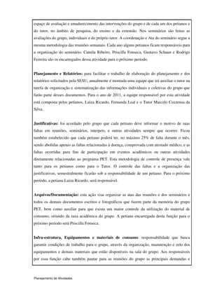 Planejamento de Atividades
espaço de avaliação e amadurecimento das intervenções do grupo e de cada um dos petianos e
do tutor, no âmbito de pesquisa, do ensino e da extensão. Nos seminários são feitas as
avaliações do grupo, individuais e do próprio tutor. A coordenação e Ata do seminário segue a
mesma metodologia das reuniões semanais. Cada ano alguns petianos ficam responsáveis para
a organização do seminário. Camila Ribeiro, Priscilla Fonseca, Gustavo Schaun e Rodrigo
Ferreira são os encarregados dessa atividade para o próximo período.
Planejamento e Relatórios: para facilitar o trabalho de elaboração do planejamento e dos
relatórios solicitados pela SESU, anualmente é montada uma equipe que irá auxiliar o tutor na
tarefa de organização e sistematização das informações individuais e coletivas do grupo que
farão parte desses documentos. Para o ano de 2011, a equipe responsável por esta atividade
está composta pelos petianos, Luiza Ricardo, Fernanda Leal e o Tutor Marcelo Cozzensa da
Silva.
Justificativas: foi acordado pelo grupo que cada petiano deve informar o motivo de suas
faltas em reuniões, seminários, interpets, e outras atividades sempre que ocorrer. Ficou
também estabelecido que cada petiano poderá ter, no máximo 25% de falta durante o mês,
sendo abolidas apenas as faltas relacionadas à doença, comprovada com atestado médico, e as
faltas ocorridas para fins de participação em eventos acadêmicos ou outras atividades
diretamente relacionadas ao programa PET. Esta metodologia de controle de presença vale
tanto para os petianos como para o Tutor. O controle das faltas e a organização das
justificativas, semestralmente ficarão sob a responsabilidade de um petiano. Para o próximo
período, a petiana Luiza Ricardo, será responsável.
Arquivos/Documentação: esta ação visa organizar as atas das reuniões e dos seminários e
todos os demais documentos escritos e fotográficos que fazem parte da memória do grupo
PET, bem como auxiliar para que exista um maior controle da utilização do material de
consumo, oriundo da taxa acadêmica do grupo. A petiana encarregada desta função para o
próximo período será Priscilla Fonseca.
Infra-estrutura, Equipamentos e materiais de consumo: responsabilidade que busca
garantir condições de trabalho para o grupo, através da organização, manutenção e zelo dos
equipamentos e demais materiais que estão disponíveis na sala do grupo. Aos responsáveis
por essa função cabe também pautar para as reuniões do grupo as principais demandas e
 