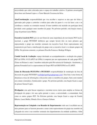 Planejamento de Atividades
necessidades que estão colocadas para o espaço de trabalho coletivo. O petiano encarregado
dessa base será Samuel Lopes e o Tutor Marcelo Cozzensa da Silva.
Atas/Coordenação: responsabilidade que visa recolher e arquivar as atas que são feitas e
aprovadas pelo grupo e controlar o rodízio para saber de quem é a vez de fazer a ata e ou
coordenar a reunião ou seminário mensal. O tutor também está incluído em participar desta
atividade como qualquer outro membro do grupo. No próximo período, está função estará a
cargo da petiana Laura Müller.
Executiva Local do PET: por ser um fórum de suma importância do movimento PET local e
nacional, o grupo PET/ESEF deliberou que sempre haverá dois ou mais petianos que
representarão o grupo nas reuniões semanais da executiva local. Estes representantes são
responsáveis por fazer a interlocução do grupo com a executiva local e os demais grupos da
UFPel. No próximo semestre, os petianos Priscilla Fonseca e Rodrigo Wiltgen.
Comitê Local de Avaliação: espaço destinado ao acompanhamento e avaliação dos grupos
PET da UFPel. O CLAPET da UFPel é composto por um representante de cada grupo PET,
(Tutor ou Petiano) e mais 3 membros indicados pela Pró-reitoria de Graduação. Atualmente, a
petiana Fernanda Leal é a representante do Grupo PET da ESEF/UFPel no CLAPET.
Listas de Discussão PET/UFPel e PET/ESEF: responsabilidade de moderação da lista de
discussão do grupo PET/ESEF (esefufpel-pet@googlegroups.com). Esta lista é uma forma de
dinamizar a troca de informações e discussões entre os membros do grupos, bem como manter
um contato sistemático, fortalecendo o grupo. No próximo período, esta função ficará a cargo
do petiano Samuel Lopes.
Divulgação: esta ação buscar organizar e encontrar novos meios para ampliar as formas de
divulgação do grupo e de suas ações perante o curso, a universidade, a comunidade, bem
como os outros grupos PET. No Próximo período, esta função ficará a cargo de Camila
Ribeiro, Laura Muller, Pâmela Alves e Gustavo Schaun.
Representação no Colegiado e na Reunião de Departamento: todo ano é escolhido um ou
mias petianos para se fazerem presentes e atuar como representantes do grupo nas reuniões do
colegiado de curso e nas reuniões semanais dos departamentos da unidade acadêmica. Além
 