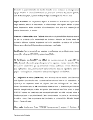 Planejamento de Atividades
de manter o grupo informado das decisões tomadas nessas instâncias, a presença nesses
espaços fortalece os vínculos institucionais do grupo com a unidade. No próximo período,
além do Tutor do grupo, o petiano Rodrigo Wiltgen ficará responsável por essa base.
Duplas da semana: está função tem o objetivo de manter a sala do PET/ESEF organizada e
limpa durante o período de uma semana. As duplas sempre serão aqueles petianos os quais
foram responsáveis, dentro do rodízio de coordenações e atas, pela ata e coordenação da
reunião administrativa da semana.
Momento Acadêmico e Ciclo de Palestras: esta função tem por finalidade organizar as datas
em que as pesquisas serão apresentadas aos petianos e também aos demais alunos da
graduação, além de organizar as palestras que serão oferecidas a graduação. Os petianos
Pâmela Alves e Rodrigo Wiltgen estão responsáveis por esta função.
Certificados: Será responsáveil por organizar e confeccionar os certificados dos eventos
promovidos pelo grupo PET/ESEF a petiana Laura Müller.
4.2 Participação nos InterPET's da UFPel: são encontros mensais dos grupos PET da
UFPel. Em cada mês, um dos grupos é responsável por organizar e planejar o encontro. Além
disso, propõe uma temática que seja pertinente à formação acadêmica e convida palestrantes
para explorarem o tema, proporcionando desta forma uma troca de experiências entre os
grupos. Todos os petianos, assim como o tutor devem comparecer nos InterPETs.
4.3 Campeonato de Futsal (InterCursos). Esta atividade consiste em uma ação cultural de
lazer esportivo que envolve tanto a comunidade universitária como a não universitária. A
organização do campeonato ocorre em conjunto com todos os Grupos PET da UFPel e
envolve diretamente cerca de 400 estudantes de ambos os sexos. A próxima edição do evento
está sem data prevista para ocorrer. Por possuir uma afinidade maior com a área, o grupo
PET/ESEF assume um papel destacado na organização dessa atividade, cabendo a esse a
função de preparar o espaço da atividade, bem como coordenar a organização e a arbitragem
de todo o evento. Estão responsáveis por essa função os petianos Luiza Ricardo, Samuel
Lopes e Gustavo Schaun.
Observação: Atualmente o Grupo PET ESEF é composto por 15 petianos (13 Bolsistas e 2
 