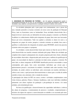 Planejamento de Atividades
voluntários).
5. DESCRIÇÃO DO PROCESSO DE TUTORIA – até mil palavras (planejamento quanto à
participação/contribuição do (a) tutor (a) nas atividades e na formação dos petianos: definição das
atividades e seus objetivos, acompanhamento e avaliação individual e coletiva, entre outros)
As atividades planejadas pelo e para grupo vem continuamente, com o passar dos
anos, tentando preencher as lacunas existentes em nosso curso de graduação de Educação
Física, tanto na licenciatura como no bacharelado. Essas atividades desenvolvidas têm a
função de levar à sala de aula, aos laboratórios de ensino, pesquisa e extensão e ao Diretório
Acadêmico os conhecimentos obtidos pelos integrantes do grupo, bem como suas incessantes
buscas por novos ensinamentos. Tudo isso ajudará a estimular os alunos do curso a se
integrarem aos grupos de ensino, pesquisa e extensão existentes na unidade, bem como a
qualificar o conhecimento dos integrantes do próprio grupo PET/ESEF, através das parcerias
existentes entre esses grupos e o programa.
As atividades a serem desenvolvidas foram (pois iniciou no final do ano de 2011) e
serão desenvolvidas nas reuniões semanais realizadas pelo grupo. Muitas das atividades que
compõem (irão compor) o planejamento são, em parte, propostas pelo tutor, frente a demanda
de necessidades observadas e diagnosticadas pelo mesmo para a melhoria da qualificação do
grupo e da necessidade de objetivar o princípio da tríade ensino, pesquisa e extensão. Por
outro lado, os alunos integrantes do PET/ESEF identificarão possíveis necessidades a serem
contempladas pelo grupo, bem como necessidades individuais que sirvam para o
aprimoramento pessoal e crescimento da unidade e localidade onde estão inseridos. Essas
atividades, de caráter coletivo ou individual, serão conversadas em reuniões individuais e
coletiva com o tutor, o qual procurará direcionar/orientar os alunos para a escolha do melhor
caminho a tomar, sem, entretanto, tolir a vontade dos mesmos.
A participação dos alunos do PET em cursos, eventos e atividades complementares como
visitas técnicas, palestras, Fóruns e Semanas Acadêmicas, onde esses indivíduos trabalhem
juntamente com alunos regulares da graduação e pós-graduação da mesma e de outras
unidades, será estimulada pelo tutor.
Na busca da qualificação e desenvolvimento das capacidades individuais e coletivas
dos alunos do programa, o monitoramento do processo e resultados, comprometimento e
iniciativa são alguns dos aspectos a serem destacados no trabalho a ser executado pelo tutor.
 