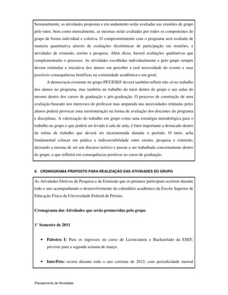 Planejamento de Atividades
Semanalmente, as atividades propostas e em andamento serão avaliadas nas reuniões de grupo
pelo tutor, bem como mensalmente, as mesmas serão avaliadas por todos os componentes do
grupo de forma individual e coletiva. O comprometimento com o programa será avaliado de
maneira quantitativa através de avaliações dicotômicas de participação em reuniões, e
atividades de extensão, ensino e pesquisa. Além disso, haverá avaliações qualitativas que
complementarão o processo. As atividades escolhidas individualmente e pelo grupo sempre
devem estimular a iniciativa dos alunos em perceber a real necessidade do evento e suas
possíveis consequências benéficas na comunidade acadêmica e em geral.
A democracia existente no grupo PET/ESEF deverá também refletir não só no trabalho
dos alunos no programa, mas também no trabalho do tutor dentro do grupo e nas aulas do
mesmo dentro dos cursos de graduação e pós-graduação. O processo de construção de uma
avaliação baseado nos interesses do professor mas amparada nas necessidades relatadas pelos
alunos poderá provocar uma reestruturação na forma de avaliação dos discentes do programa
e disciplinas. A valorização do trabalho em grupo como uma estratégia metodológica para o
trabalho no grupo e que poderá ser levado à sala de aula, é fator importante a destacado dentro
da rotina de trabalho que deverá ser incrementada durante o período. O tutor, acha
fundamental colocar em prática a indissociabilidade entre ensino, pesquisa e extensão,
deixando a mesma de ser um discurso teórico e passar a ser trabalhada concretamente dentro
do grupo, o que refletirá em consequências positivas no curso de graduação.
6. CRONOGRAMA PROPOSTO PARA REALIZAÇÃO DAS ATIVIDADES DO GRUPO
As Atividades Eletivas de Pesquisa e de Extensão que os petianos participam ocorrem durante
todo o ano acompanhando o desenvolvimento do calendário acadêmico da Escola Superior de
Educação Física da Universidade Federal de Pelotas.
Cronograma das Atividades que serão promovidas pelo grupo
1° Semestre de 2011
• Palestra I: Para os ingressos no curso de Licenciatura e Bacharelado da ESEF,
previsto para a segunda semana de março.
• InterPets: ocorre durante todo o ano corrente de 2012, com periodicidade mensal
 