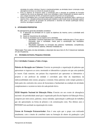 Planejamento de Atividades
atividades de caráter individual. Quanto à interdisciplinaridade, as atividades devem contemplar ampla
abrangência de temas no contexto de atuação do grupo;
• Entre os objetivos do Programa estão a contribuição para a elevação da qualidade da formação
acadêmica dos alunos de graduação, tendo como estratégia o efeito multiplicador do petiano sobre os
seus colegas estudantes da IES, principalmente aqueles do primeiro ano de graduação;
• Quanto às estratégias para a formação diferenciada e qualificada dos estudantes estão o estímulo ao
espírito crítico, a atuação profissional pautada pela cidadania e pela função social da educação superior
bem como o estímulo da formação de profissionais e docentes de elevada qualificação técnica,
científica, tecnológica e acadêmica.
3. ATIVIDADES PROPOSTAS
No planejamento geral das atividades considerar:
A. A descrição da atividade em si; quais os objetivos da mesma; como a atividade será
realizada.
B. Quais os mecanismos de avaliação.
C. Quais os resultados que se espera com a atividade:
o Resultados / produtos esperados com a atividade: melhorias para o Curso, para a
Educação, para a sociedade, meios para a socialização dos resultados,
publicações etc.
o Resultados esperados na formação dos petianos: habilidades, competências,
conhecimentos, saberes, reflexões instaladas etc.
Observação: Para cada uma das atividades, a descrição dos seus itens A, B e C deverá ser realizada
em até mil palavras.
3.1. Atividades de Ensino, Pesquisa e Extensão
3.1.1 Atividades Comuns a Todo o Grupo.
Palestra de Recepção aos Calouros: Consiste na promoção e organização de palestras que
apresentam os ingressos ao curso, mostrando os laboratórios e projetos em que estes poderão
se inserir. Cada semestre, um petiano fica responsável por apresentar os laboratórios e
projetos e um professor da unidade é convidado para falar da importância da
indissociabilidade entre ensino, pesquisa e extensão. Estas palestras serão sempre gratuitas e
farão parte dos currículos dos cursos de licenciatura e bacharelado na condição de atividades
complementares e ocorrem no início de cada período letivo.
XXXI Simpósio Nacional de Educação Física. Consiste em um evento de abrangência
nacional e de periodicidade anual que é organizado pela Escola Superior de Educação Física,
composto por mini-cursos, palestras, mesas redondas, apresentação e publicação de trabalhos
que são apresentados na forma de pôsteres e de comunicações orais. Nos últimos anos o
PET/ESEF tem auxiliado na organização do evento.
Cursos de Formação Extracurricular: Esta é uma ação que o grupo vem realizando
anualmente, com o intuito de contribuir tanto na formação de alunos da graduação e pós
 