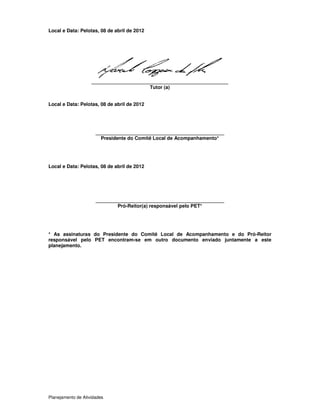 Planejamento de Atividades
Local e Data: Pelotas, 08 de abril de 2012
__________________________________________________
Tutor (a)
Local e Data: Pelotas, 08 de abril de 2012
_______________________________________________
Presidente do Comitê Local de Acompanhamento*
Local e Data: Pelotas, 08 de abril de 2012
_______________________________________________
Pró-Reitor(a) responsável pelo PET*
* As assinaturas do Presidente do Comitê Local de Acompanhamento e do Pró-Reitor
responsável pelo PET encontram-se em outro documento enviado juntamente a este
planejamento.
 