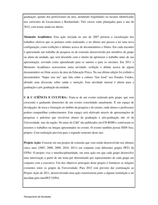 Planejamento de Atividades
graduação, quanto dos profissionais da área, atendendo fragilidades ou lacunas identificadas
nos currículos de Licenciatura e Bacharelado. Três cursos estão planejados para o ano de
2012, com temas ainda em aberto.
Momento Acadêmico: Esta ação iniciada no ano de 2007 prioriza a socialização dos
trabalhos eletivos que os petianos estão realizando, e no último ano passou a ter uma nova
configuração, como exibições e debates acerca de documentários e filmes. Em cada encontro
é apresentado um trabalho de pesquisa ou de extensão desenvolvido por membros do grupo
ou aluno da unidade, que será discutido com o intuito de aprimorar o trabalho antes de sua
apresentação, servindo como aprendizado para os autores e para os ouvintes. Em 2011 o
Momento Acadêmico acrescentou outra atividade: exibição e debate acerca de algum
documentário ou filme acerca da área da Educação Física. Na sua última edição foi exibido o
documentário “Super size me” que fala sobre a cultura “fast food” nos Estados Unidos,
abrindo uma discussão sobre saúde e nutrição. Esta atividade mensal é aberta para a
graduação e pós graduação da unidade.
C & C (CIÊNCIA E CULTURA): Trata-se de um evento realizado pelo grupo, que vem
crescendo e ganhando dimensões de um evento consolidado anualmente. É um espaço de
divulgação, de troca e formação no âmbito da pesquisa e do ensino, onde alunos e professores
podem compartilhar conhecimentos. Este espaço será efetivado através de apresentações de
pesquisas e palestras que envolvem alunos da graduação e pós-graduação não só da
Universidade, mas da região. Os anais do C&C são publicados em CD-ROM e contiveram os
resumos e trabalhos na íntegra apresentados no evento. O evento também possui ISSN fixo,
próprio. Com realização prevista para o segundo semestre deste ano.
Projeto Ação: Consiste em um projeto de extensão que vem sendo desenvolvido nos últimos
cinco anos (2007, 2008, 2009, 2010, 2011) em conjunto com diferentes grupos PETs da
UFPel. O projeto visa a interdisciplinaridade, em uma ação em que cada grupo desenvolve
uma intervenção a partir de um tema pré determinado por representantes de cada grupo em
conjunto com a executiva. Um dos objetivos principais deste projeto é fortalecer as relações
existentes entre os grupos da Universidade. Para 2012 está previsto dar continuação ao
Projeto Ação de 2011, desenvolvendo uma ação extensionista junto a alguma instituição a ser
decidida pelo interPET UFPel.
 