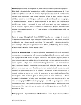 Planejamento de Atividades
Diversificação: Consiste em um projeto de extensão realizado em conjunto com o grupo PET
Diversidade e Tolerância. Na primeira edição, em 2011, foram convidadas turmas de 5º ano
de 2 escolas públicas da cidade para vivenciar alguns projetos de extensão da unidade, como
basquete com cadeiras de rodas, projeto carinho e projeto de artes circenses, além de
atividades recreativas promovidas pelos acadêmicos de educação física de ambos os grupos.
O objetivo do trabalho é mostrar as crianças estudantes da rede pública, que a universidade
está disposta a atender a comunidade de forma geral, promovendo uma maior integração, e
que é possível o ingresso desses estudantes nas universidades federais, tomando como
exemplo vários alunos de ambos os PET’s que cursaram o ensino fundamental e médio em
escolas públicas.
Curso de Língua Estrangeira: O Grupo PET/ESEF trabalha com o princípio de incentivar
os petianos a realizar curso de língua estrangeira, deixando a cargo de cada um dos petianos a
decisão sobre qual a língua e quando irão realizar. Para o ano de 2012 estão prevendo realizar
curso de língua estrangeira os petianos: Camila Ribeiro, Joubert Penny, Luiza Ricardo,
Priscilla Fonseca, Rodrigo Wiltgen, Samuel Lopes,
Seleção de Novos Petianos: Procurando aperfeiçoar o sistema de seleção de ingresso de
novos petianos no grupo e primar pela transparência e legitimidade do processo seletivo, todo
ano o grupo PET/ESEF reserva um espaço significativo para discutir, preparar, planejar e
implementar o processo de seleção dos novos petianos que irão ingressar no grupo no início
do ano seguinte. A seleção prima por uma ampla divulgação no curso e pelo envolvimento de
todo o grupo no processo. As últimas seleções estiveram compostas por duas etapas: a
primeira envolvendo uma prova dissertativa sobre um tema relacionado com a área, uma
entrevista em grupo e uma avaliação do currículo e do histórico escolar dos candidatos. A
segunda consistia na entrega, por escrito, de um artigo e na apresentação publica oral do
mesmo para a banca avaliadora, para os demais petianos e outros interessados. A banca
avaliadora é composta por membros assim distribuídos: o Tutor; um professor do curso; um
tutor de outro grupo da UFPel indicado pelo grupo; e mais três ou quatro petianos também
indicados pelo grupo. O restante do grupo participa e acompanha todo o processo de seleção
indiretamente. Para o próximo ano a seleção está prevista para ocorrer entre Outubro e
Dezembro de 2012.
Participações em Grupos de Estudos e Laboratórios: Com o objetivo de aprofundar os
 