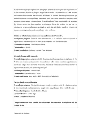 Planejamento de Atividades
As atividades de pesquisas planejadas pelo grupo referem-se às atuações que os petianos irão
ter em diferentes projetos de pesquisa, no período de março a dezembro de 2012. Os projetos
aqui citados são orientados por diferentes professores da unidade. Existem pesquisas em que
atuam somente um ou dois petianos, geralmente junto com outros acadêmicos, existem outras
pesquisas em que atuam vários petianos. A participação do Tutor nas atividades de pesquisas
dos petianos ocorre de duas maneiras: na orientação direta dos projetos em que ele é o
orientador e no acompanhamento, avaliação e apoio das atividades quando o petiano está
atuando em uma pesquisa que é orientada por outro professor.
Análise da influência das extensões sobre acadêmicos do 1º semestre.
Descrição da pesquisa: Verificar, entre outros fatores, se as extensões oferecidas ajudam os
ingressantes a firmarem decisão no curso, e de que forma isso se torna evidente.
Petianos Participantes: Pâmela Xavier Alves
Coordenador: A definir
Demais Acadêmicos: Andressa Lascano Pinto Abrantes
Atividade física e saúde na escola
Descrição da pesquisa: Artigo construído durante a disciplina de práticas pedagógicas de 6ª a
9ª série, com base nos conhecimentos dos acadêmicos sobre o tema e também a partir de uma
revisão dos artigos mais relevantes no assunto. Deverá ser formatado conforme as normas de
alguma revista da área, para posterior publicação.
Petianos participantes: Samuel Lopes
Coordenador: Adriana Schüler Cavalli
Demais acadêmicos: Anna Müller (PET Diversidade e Tolerância)
Cartografando o circo itinerante
Descrição da pesquisa: Este trabalho tem por objetivo revelar o estilo de vida de um artista
de circo tradicional, estabelecendo uma relação entre arte, educação física e estilo de vida.
Petianos Participantes: Camila da Silva Ribeiro
Coordenador: Luiz Carlos Rigo
Demais Acadêmicos: Nenhum
Comportamento de risco à saúde de adolescentes da zona rural da região sul do Rio
Grande do Sul
 