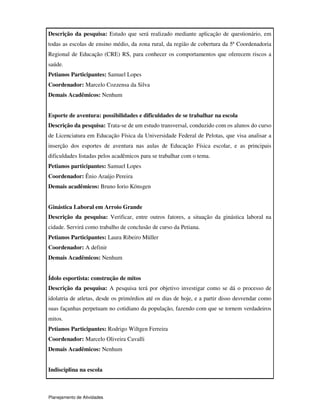 Planejamento de Atividades
Descrição da pesquisa: Estudo que será realizado mediante aplicação de questionário, em
todas as escolas de ensino médio, da zona rural, da região de cobertura da 5ª Coordenadoria
Regional de Educação (CRE) RS, para conhecer os comportamentos que oferecem riscos a
saúde.
Petianos Participantes: Samuel Lopes
Coordenador: Marcelo Cozzensa da Silva
Demais Acadêmicos: Nenhum
Esporte de aventura: possibilidades e dificuldades de se trabalhar na escola
Descrição da pesquisa: Trata-se de um estudo transversal, conduzido com os alunos do curso
de Licenciatura em Educação Física da Universidade Federal de Pelotas, que visa analisar a
inserção dos esportes de aventura nas aulas de Educação Física escolar, e as principais
dificuldades listadas pelos acadêmicos para se trabalhar com o tema.
Petianos participantes: Samuel Lopes
Coordenador: Ênio Araújo Pereira
Demais acadêmicos: Bruno Iorio Könsgen
Ginástica Laboral em Arroio Grande
Descrição da pesquisa: Verificar, entre outros fatores, a situação da ginástica laboral na
cidade. Servirá como trabalho de conclusão de curso da Petiana.
Petianos Participantes: Laura Ribeiro Müller
Coordenador: A definir
Demais Acadêmicos: Nenhum
Ídolo esportista: construção de mitos
Descrição da pesquisa: A pesquisa terá por objetivo investigar como se dá o processo de
idolatria de atletas, desde os primórdios até os dias de hoje, e a partir disso desvendar como
suas façanhas perpetuam no cotidiano da população, fazendo com que se tornem verdadeiros
mitos.
Petianos Participantes: Rodrigo Wiltgen Ferreira
Coordenador: Marcelo Oliveira Cavalli
Demais Acadêmicos: Nenhum
Indisciplina na escola
 