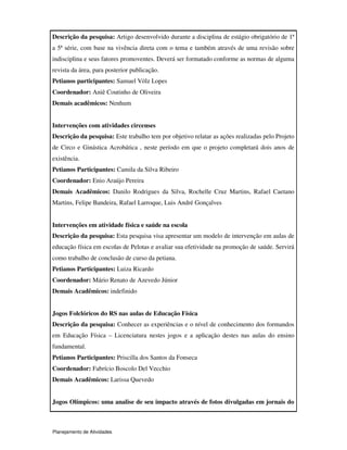 Planejamento de Atividades
Descrição da pesquisa: Artigo desenvolvido durante a disciplina de estágio obrigatório de 1ª
a 5ª série, com base na vivência direta com o tema e também através de uma revisão sobre
indisciplina e seus fatores promoventes. Deverá ser formatado conforme as normas de alguma
revista da área, para posterior publicação.
Petianos participantes: Samuel Völz Lopes
Coordenador: Aniê Coutinho de Oliveira
Demais acadêmicos: Nenhum
Intervenções com atividades circenses
Descrição da pesquisa: Este trabalho tem por objetivo relatar as ações realizadas pelo Projeto
de Circo e Ginástica Acrobática , neste período em que o projeto completará dois anos de
existência.
Petianos Participantes: Camila da Silva Ribeiro
Coordenador: Enio Araújo Pereira
Demais Acadêmicos: Danilo Rodrigues da Silva, Rochelle Cruz Martins, Rafael Caetano
Martins, Felipe Bandeira, Rafael Larroque, Luis André Gonçalves
Intervenções em atividade física e saúde na escola
Descrição da pesquisa: Esta pesquisa visa apresentar um modelo de intervenção em aulas de
educação física em escolas de Pelotas e avaliar sua efetividade na promoção de saúde. Servirá
como trabalho de conclusão de curso da petiana.
Petianos Participantes: Luiza Ricardo
Coordenador: Mário Renato de Azevedo Júnior
Demais Acadêmicos: indefinido
Jogos Folclóricos do RS nas aulas de Educação Física
Descrição da pesquisa: Conhecer as experiências e o nível de conhecimento dos formandos
em Educação Física – Licenciatura nestes jogos e a aplicação destes nas aulas do ensino
fundamental.
Petianos Participantes: Priscilla dos Santos da Fonseca
Coordenador: Fabrício Boscolo Del Vecchio
Demais Acadêmicos: Larissa Quevedo
Jogos Olímpicos: uma analise de seu impacto através de fotos divulgadas em jornais do
 