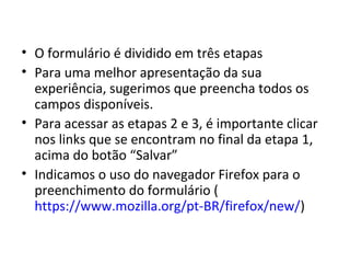 • O formulário é dividido em três etapas
• Para uma melhor apresentação da sua
experiência, sugerimos que preencha todos os
campos disponíveis.
• Para acessar as etapas 2 e 3, é importante clicar
nos links que se encontram no final da etapa 1,
acima do botão “Salvar”
• Indicamos o uso do navegador Firefox para o
preenchimento do formulário (
https://www.mozilla.org/pt-BR/firefox/new/)
 