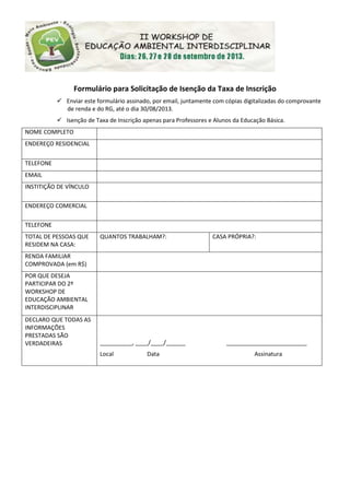 Formulário para Solicitação de Isenção da Taxa de Inscrição
 Enviar este formulário assinado, por email, juntamente com cópias digitalizadas do comprovante
de renda e do RG, até o dia 30/08/2013.
 Isenção de Taxa de Inscrição apenas para Professores e Alunos da Educação Básica.
NOME COMPLETO
ENDEREÇO RESIDENCIAL
TELEFONE
EMAIL
INSTITIÇÃO DE VÍNCULO
ENDEREÇO COMERCIAL
TELEFONE
TOTAL DE PESSOAS QUE
RESIDEM NA CASA:
QUANTOS TRABALHAM?: CASA PRÓPRIA?:
RENDA FAMILIAR
COMPROVADA (em R$)
POR QUE DESEJA
PARTICIPAR DO 2º
WORKSHOP DE
EDUCAÇÃO AMBIENTAL
INTERDISCIPLINAR
DECLARO QUE TODAS AS
INFORMAÇÕES
PRESTADAS SÃO
VERDADEIRAS __________, ____/____/______ _________________________
Local Data Assinatura
 