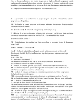 Art. 6o Excepcionalmente e em caráter temporário, o órgão ambiental competente poderá,
mediante análise técnica fundamentada, autorizar o lançamento de efluentes em desacordo com as
condições e padrões estabelecidos nesta Resolução, desde que observados os seguintes requisitos:
I - Comprovação de relevante interesse público, devidamente motivado;
II - Atendimento ao enquadramento do corpo receptor e às metas intermediárias e finais,
progressivas e obrigatórias;
III - Realização de estudo ambiental tecnicamente adequado, às expensas do empreendedor
responsável pelo lançamento;
IV - Estabelecimento de tratamento e exigências para este lançamento;
V - Fixação de prazo máximo para o lançamento, prorrogável a critério do órgão ambiental
competente, enquanto durar a situação que justificou a excepcionalidade aos limites
Estabelecidos nesta norma; e
VI - Estabelecimento de medidas que visem neutralizar os eventuais efeitos do lançamento
excepcional.
Portaria 154 SEMACE de 22/07/2002
Art. 2º – O efluente industrial ao ser lançado na rede coletora pertencente ao Sistema de
Esgotamento Sanitário dos Distritos Industriais, deverá obedecer aos seguintes padrões de
lançamento:
I – pH: 6,0 a 10,0;
II – temperatura: inferior a 40º C;
III – materiais sedimentáveis: até 20,0 mL/L em teste de 1 hora em “Cone Imhoff”;
IV – substâncias solúveis em hexano: 100,0 mg/L;
V – ausência de solventes, gasolina, óleos leves e substâncias explosivas ou inflamáveis;
VI – ausência de substâncias que causem ou possam causar obstruções das canalizações ou
interferência na operação do sistema de tratamento;
VII – ausência de qualquer substância em concentração potencialmente tóxica aos processos
biológicos de tratamento de esgoto;
VIII – concentração máxima dos seguintes elementos, ou substâncias, conforme Anexo I;
IX – regime de lançamento contínuo de 24 (vinte e quatro) horas por dia, com vazão máxima de
até 1,5 (uma vez e meia) a vazão média horária;
X – ausência de águas pluviais em qualquer quantidade;
XI – qualquer lançamento de águas residuárias no sistema público deverá ser feito por gravidade.
Quando houver necessidade de recalque dos efluentes, estes deverão passar por uma caixa “quebra
de pressão”, do qual partirá um conduto livre até o coletor;
XII – no ponto de ligação dos despejos industriais à rede pública de esgoto deverá haver medidor
de vazão e facilidade de acesso à coleta para amostragem;
XIII – caso a concentração de qualquer elemento ou substância estabelecida nesta Portaria atingir
valores prejudiciais ao bom funcionamento do sistema de coleta, transporte e tratamento de
esgotos, os limites fixados nos incisos I, III, IV e VIII, bem como as concentrações máximas de
2
 
