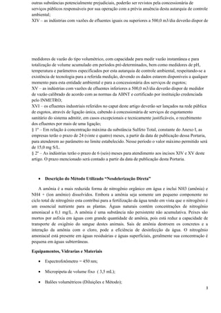 outras substâncias potencialmente prejudiciais, poderão ser revistos pela concessionária de
serviços públicos responsáveis por sua operação com a prévia anuência desta autarquia de controle
ambiental;
XIV – as indústrias com vazões de efluentes iguais ou superiores a 500,0 m3/dia deverão dispor de
medidores de vazão do tipo volumétrico, com capacidade para medir vazão instantânea e para
totalização de volume acumulado em períodos pré-determinados, bem como medidores de pH,
temperatura e parâmetros especificados por esta autarquia de controle ambiental, respeitando-se a
existência de tecnologia para a referida medição, devendo os dados estarem disponíveis a qualquer
momento para esta entidade ambiental e para a concessionária dos serviços de esgotos;
XV – as indústrias com vazões de efluentes inferiores a 500,0 m3/dia deverão dispor de medidor
de vazão calibrado de acordo com as normas da ABNT e certificado por instituição credenciada
pelo INMETRO;
XVI – os efluentes industriais referidos no caput deste artigo deverão ser lançados na rede pública
de esgotos, através de ligação única, cabendo à concessionária de serviços de esgotamento
sanitário do sistema admitir, em casos excepcionais e tecnicamente justificáveis, o recebimento
dos efluentes por mais de uma ligação;
§ 1º – Em relação à concentração máxima da substância Sulfeto Total, constante do Anexo I, as
empresas terão o prazo de 24 (vinte e quatro) meses, a partir da data de publicação dessa Portaria,
para atenderem ao parâmetro no limite estabelecido. Nesse período o valor máximo permitido será
de 15,0 mg S/L.
§ 2º – As indústrias terão o prazo de 6 (seis) meses para atendimento aos incisos XIV e XV deste
artigo. O prazo mencionado será contado a partir da data de publicação desta Portaria.
• Descrição do Método Utilizado “Nesdelerização Direta”
A amônia é a mais reduzida forma de nitrogênio orgânico em água e inclui NH3 (amônia) e
NH4 + (íon amônio) dissolvidos. Embora a amônia seja somente um pequeno componente no
ciclo total de nitrogênio esta contribui para a fertilização da água tendo em vista que o nitrogênio é
um essencial nutriente para as plantas. Águas naturais contém concentrações de nitrogênio
amoniacal a 0,1 mg/L. A amônia é uma substância não persistente não acumulativa. Peixes são
mortos por asfixia em águas com grande quantidade de amônia, pois está reduz a capacidade de
transporte de oxigênio do sangue destes animais. Sais de amônia destroem os concretos e a
interação da amônia com o cloro, pode a eficiência de desinfecção da água. O nitrogênio
amoniacal está presente em águas residuárias e águas superficiais, geralmente sua concentração é
pequena em águas subterrâneas.
Equipamentos, Vidrarias e Materiais
• Espectrofotômetro = 450 nm;
• Micropipeta de volume fixo ( 3,5 mL);
• Balões volumétricos (Diluições e Método);
3
 