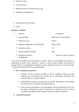 • Bastão de vidro;
• Tubos de ensaio;
• Balança analítica com precisão de 0,1 mg;
• Medidor de pH (Phmetro);
• Suporte para tubos de ensaios;
• Funil.
Reagentes e Soluções
I. Soluções II. Reagentes
 Água destilada; Hidróxido de sódio (NaOH);
 Sulfato de zinco; NH4Cl;
 Reagente estabilizador: Sal de Rochelle; ZnSO4. 7H2O;
 Tartarato de sódio; Kl;
 Solução padrão de Amônia; Hgl2;
 Reagente de Nessler. Tartarato de sódio e potássio
tetrahidratado.
Antes de ser procedido para determinação, as mostras devem ser pré-tratadas para favorecer a
precipitação de cálcio, ferro, magnésio e sulfeto, os quais formam turbidez na presença do
reagente Nessler. A precipitação de resíduos de cálcio e magnésio na amostra a ser nesselerizada,
é inibida pela adição do EDTA ou sal de Rochelle.
1. Pré- tratamento das amostras
1. Adicionar 10 ml da amostra em balão de 100 ml, completar volume com água
destilada, pois recomenda-se pelo método, usar o sobrenadante clarificado com
cuidado de diluí-lo em água destilada;
2. Após diluídas as amostras, transferir para um Becker, adicionando 1 ml de solução
de sulfato de zinco na amostra, (homogeneizando-a);
3. Como auxílio de um phmetro e uma micropipeta, adicionar lentamente de 0,4 a 0,5
da solução de hidróxido de sódio 6 N, para obter um pH próximo de 10,5. Deixar
em repouso por alguns minutos, misturar e deixar em repouso novamente.
2. Leitura das amostras
4
 