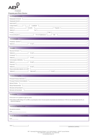 Proposta para Sócio Efectivo
 Identificação do sócio

 Designação Comercial
 Designação Social
 Sede Social
 Código Postal                                 Localidade
 Distrito                              Concelho                                                      Freguesia
 Telefone                                            Fax
 E-mail                                                                              Site
 Nº de Contribuinte                                      Nº de Trabalhadores                    CAE


  Administração

 Presidente / Gerente

 Telefone                                   E-mail


 Direcção

  Recursos Humanos
  Telefone                                  E-mail
  Comercial
  Telefone                                  E-mail
  Comunicação e Marketing
  Telefone                                  E-mail
  Financeira
  Telefone                                  E-mail
  Responsável pelas relações com a AEP
  Telefone                                  Telemóvel                                       E-mail


  Outras Informações

 Principais Produtos Fabricados
 Principais Produtos Comercializados
 Marcas Próprias
 Marcas Representadas
 Mercados de Exportação
 Mercados de Importação


  Quotizações

   De acordo com a tabela em vigor (no verso).
   Para efeitos de IRC (Artigo 44º do CIRC), as quotizações a favor de associações empresariais são dedutíveis em 150% do seu valor liquidado até 2‰ do
   volume de negócios.



 Volume de Negócios Anual

 (do exercício anterior)
 EUR_____._____._____._______


  Quota Mensal Correspondente

 EUR_____._____




                                                                                                                                  (assinatura e carimbo)


                                       AEP – Associação Empresarial de Portugal | Av. Dr. António Macedo – 4450-617 Leça da Palmeira
                                                           Tel.: 22 998 1670 / 22 998 1500 | Fax 22 998 1639
                                                                        socioaep@aeportugal.com
 