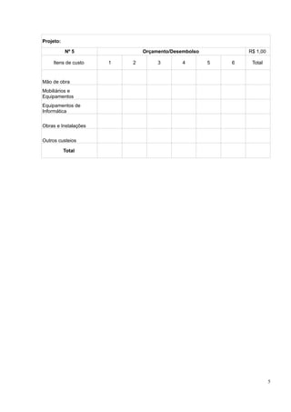 Projeto:

           Nº 5               Orçamento/Desembolso           R$ 1,00

    Itens de custo    1   2        3        4        5   6    Total


Mão de obra
Mobiliários e
Equipamentos
Equipamentos de
Informática


Obras e Instalações


Outros custeios

           Total




                                                                       5
 