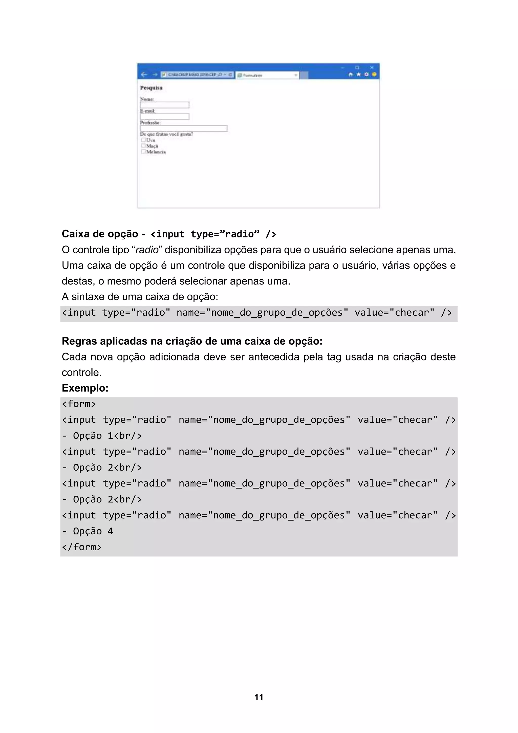 11
Caixa de opção - <input type=”radio” />
O controle tipo “radio” disponibiliza opções para que o usuário selecione apenas uma.
Uma caixa de opção é um controle que disponibiliza para o usuário, várias opções e
destas, o mesmo poderá selecionar apenas uma.
A sintaxe de uma caixa de opção:
<input type="radio" name="nome_do_grupo_de_opções" value="checar" />
Regras aplicadas na criação de uma caixa de opção:
Cada nova opção adicionada deve ser antecedida pela tag usada na criação deste
controle.
Exemplo:
<form>
<input type="radio" name="nome_do_grupo_de_opções" value="checar" />
- Opção 1<br/>
<input type="radio" name="nome_do_grupo_de_opções" value="checar" />
- Opção 2<br/>
<input type="radio" name="nome_do_grupo_de_opções" value="checar" />
- Opção 2<br/>
<input type="radio" name="nome_do_grupo_de_opções" value="checar" />
- Opção 4
</form>
 