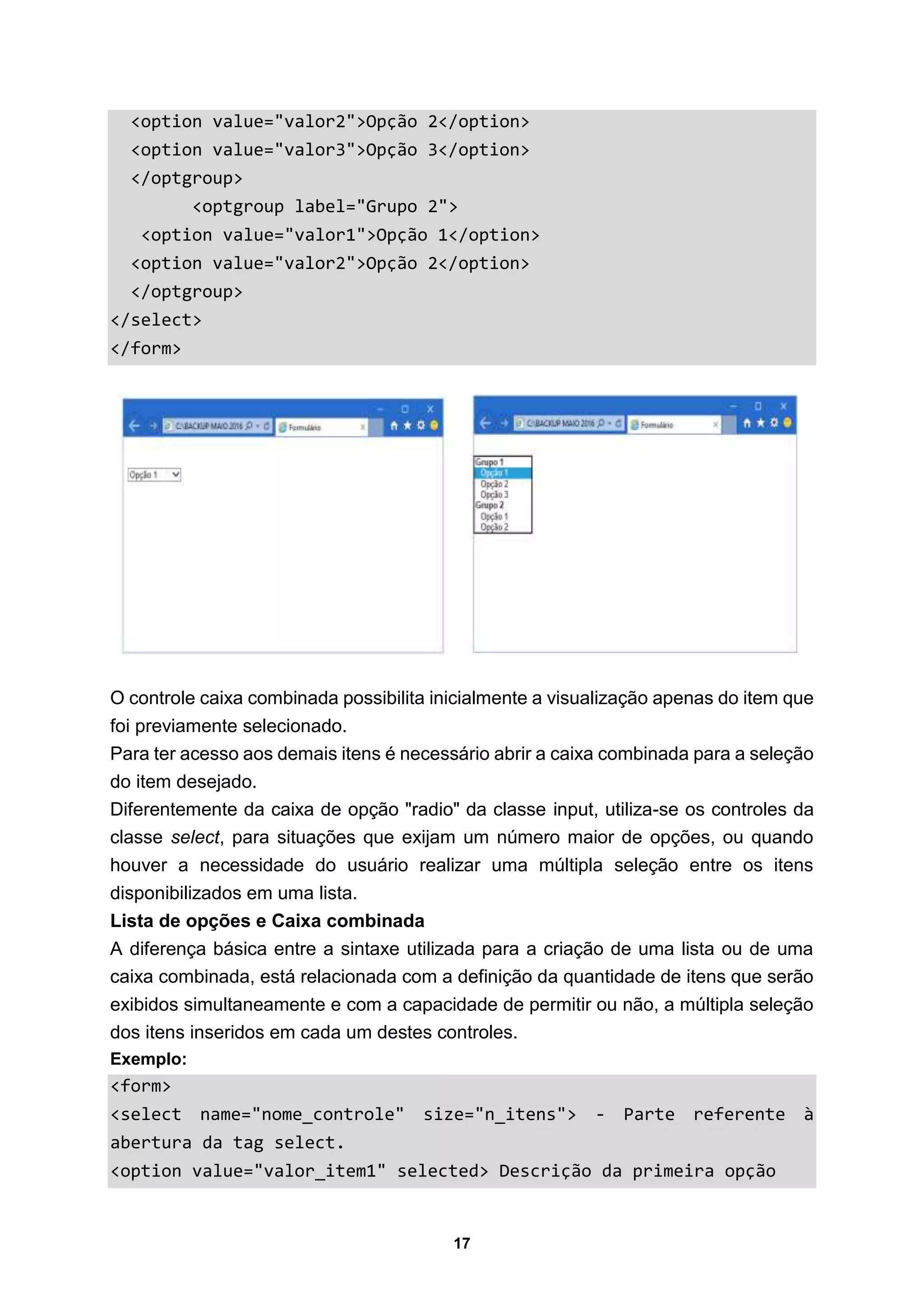 17
<option value="valor2">Opção 2</option>
<option value="valor3">Opção 3</option>
</optgroup>
<optgroup label="Grupo 2">
<option value="valor1">Opção 1</option>
<option value="valor2">Opção 2</option>
</optgroup>
</select>
</form>
O controle caixa combinada possibilita inicialmente a visualização apenas do item que
foi previamente selecionado.
Para ter acesso aos demais itens é necessário abrir a caixa combinada para a seleção
do item desejado.
Diferentemente da caixa de opção "radio" da classe input, utiliza-se os controles da
classe select, para situações que exijam um número maior de opções, ou quando
houver a necessidade do usuário realizar uma múltipla seleção entre os itens
disponibilizados em uma lista.
Lista de opções e Caixa combinada
A diferença básica entre a sintaxe utilizada para a criação de uma lista ou de uma
caixa combinada, está relacionada com a definição da quantidade de itens que serão
exibidos simultaneamente e com a capacidade de permitir ou não, a múltipla seleção
dos itens inseridos em cada um destes controles.
Exemplo:
<form>
<select name="nome_controle" size="n_itens"> - Parte referente à
abertura da tag select.
<option value="valor_item1" selected> Descrição da primeira opção
 