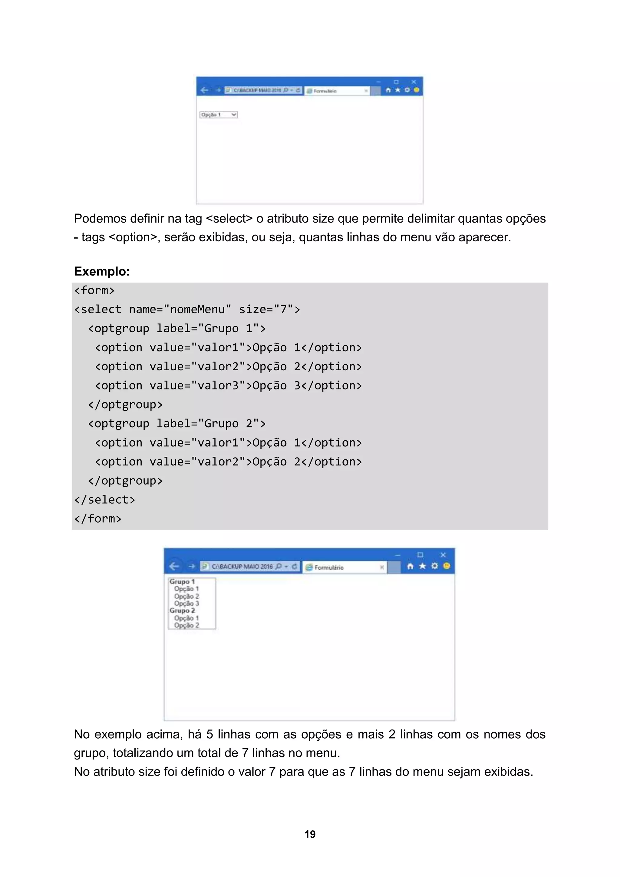 19
Podemos definir na tag <select> o atributo size que permite delimitar quantas opções
- tags <option>, serão exibidas, ou seja, quantas linhas do menu vão aparecer.
Exemplo:
<form>
<select name="nomeMenu" size="7">
<optgroup label="Grupo 1">
<option value="valor1">Opção 1</option>
<option value="valor2">Opção 2</option>
<option value="valor3">Opção 3</option>
</optgroup>
<optgroup label="Grupo 2">
<option value="valor1">Opção 1</option>
<option value="valor2">Opção 2</option>
</optgroup>
</select>
</form>
No exemplo acima, há 5 linhas com as opções e mais 2 linhas com os nomes dos
grupo, totalizando um total de 7 linhas no menu.
No atributo size foi definido o valor 7 para que as 7 linhas do menu sejam exibidas.
 