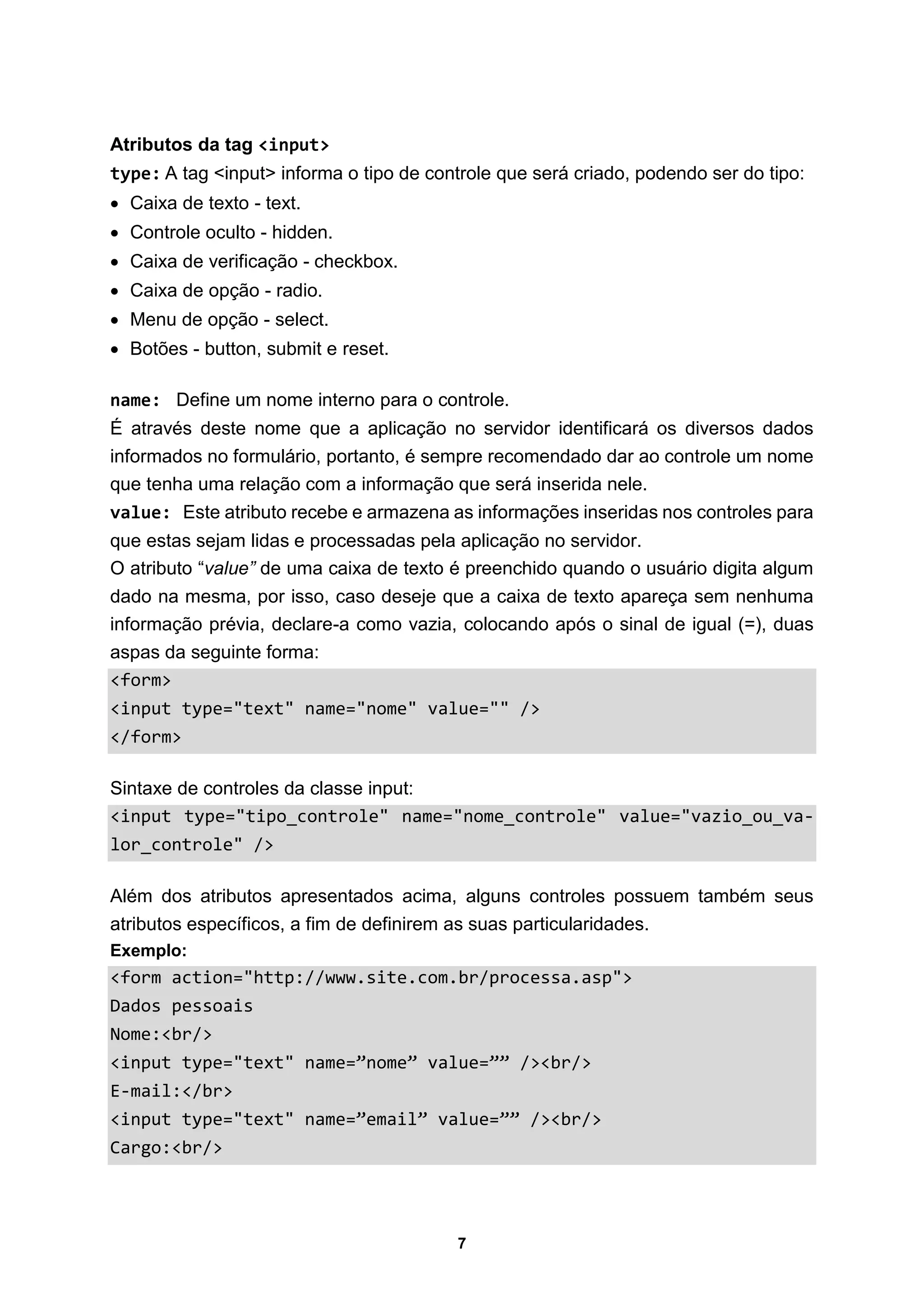 7
Atributos da tag <input>
type: A tag <input> informa o tipo de controle que será criado, podendo ser do tipo:
 Caixa de texto - text.
 Controle oculto - hidden.
 Caixa de verificação - checkbox.
 Caixa de opção - radio.
 Menu de opção - select.
 Botões - button, submit e reset.
name: Define um nome interno para o controle.
É através deste nome que a aplicação no servidor identificará os diversos dados
informados no formulário, portanto, é sempre recomendado dar ao controle um nome
que tenha uma relação com a informação que será inserida nele.
value: Este atributo recebe e armazena as informações inseridas nos controles para
que estas sejam lidas e processadas pela aplicação no servidor.
O atributo “value” de uma caixa de texto é preenchido quando o usuário digita algum
dado na mesma, por isso, caso deseje que a caixa de texto apareça sem nenhuma
informação prévia, declare-a como vazia, colocando após o sinal de igual (=), duas
aspas da seguinte forma:
<form>
<input type="text" name="nome" value="" />
</form>
Sintaxe de controles da classe input:
<input type="tipo_controle" name="nome_controle" value="vazio_ou_va-
lor_controle" />
Além dos atributos apresentados acima, alguns controles possuem também seus
atributos específicos, a fim de definirem as suas particularidades.
Exemplo:
<form action="http://www.site.com.br/processa.asp">
Dados pessoais
Nome:<br/>
<input type="text" name=”nome” value=”” /><br/>
E-mail:</br>
<input type="text" name=”email” value=”” /><br/>
Cargo:<br/>
 