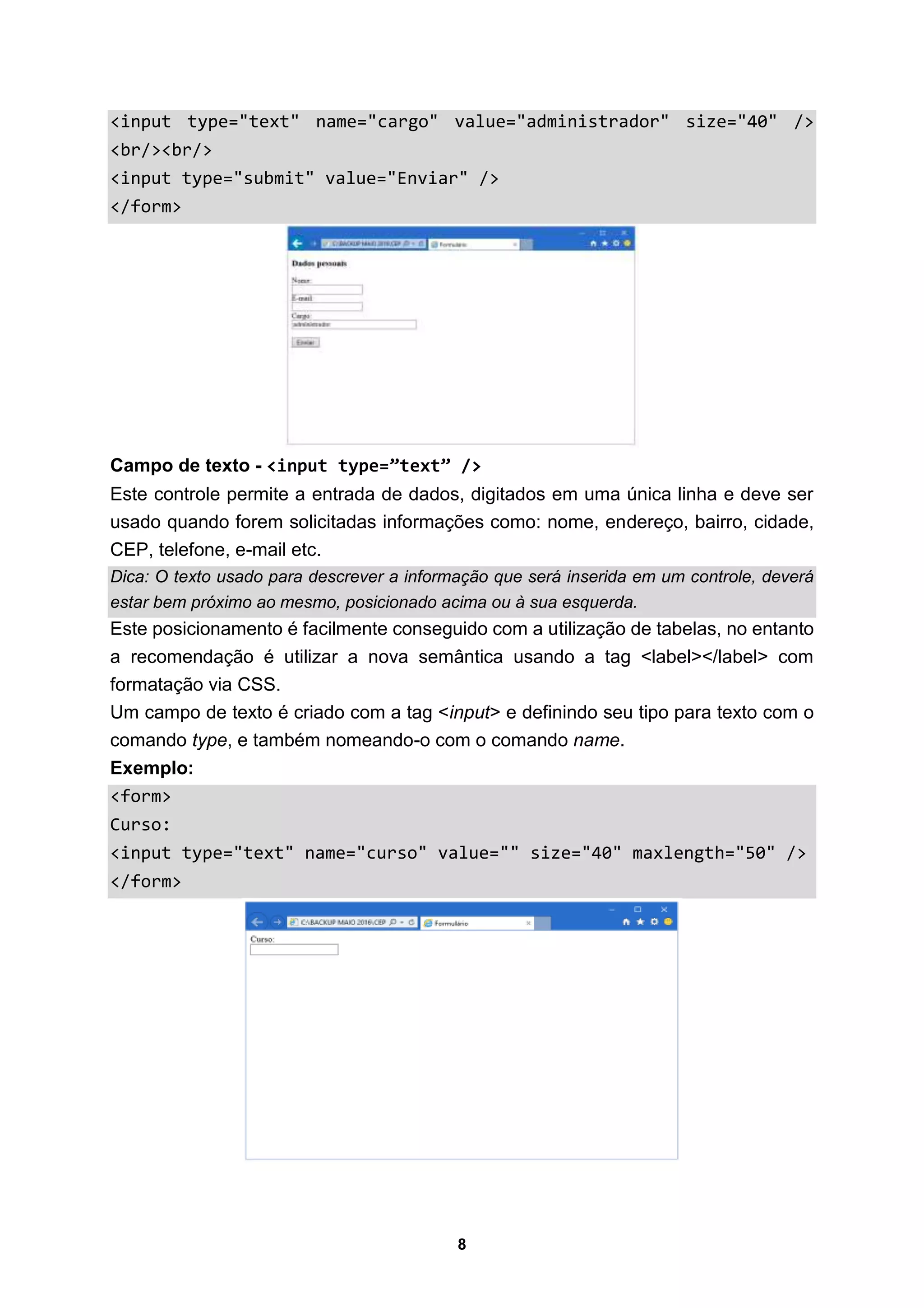 8
<input type="text" name="cargo" value="administrador" size="40" />
<br/><br/>
<input type="submit" value="Enviar" />
</form>
Campo de texto - <input type=”text” />
Este controle permite a entrada de dados, digitados em uma única linha e deve ser
usado quando forem solicitadas informações como: nome, endereço, bairro, cidade,
CEP, telefone, e-mail etc.
Dica: O texto usado para descrever a informação que será inserida em um controle, deverá
estar bem próximo ao mesmo, posicionado acima ou à sua esquerda.
Este posicionamento é facilmente conseguido com a utilização de tabelas, no entanto
a recomendação é utilizar a nova semântica usando a tag <label></label> com
formatação via CSS.
Um campo de texto é criado com a tag <input> e definindo seu tipo para texto com o
comando type, e também nomeando-o com o comando name.
Exemplo:
<form>
Curso:
<input type="text" name="curso" value="" size="40" maxlength="50" />
</form>
 