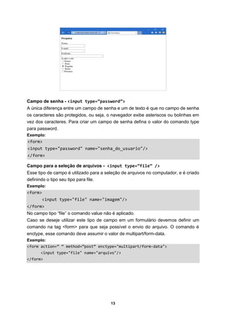 13
Campo de senha - <input type=”password”>
A única diferença entre um campo de senha e um de texto é que no campo de senha
os caracteres são protegidos, ou seja, o navegador exibe asteriscos ou bolinhas em
vez dos caracteres. Para criar um campo de senha defina o valor do comando type
para password.
Exemplo:
<form>
<input type="password" name="senha_do_usuario"/>
</form>
Campo para a seleção de arquivos - <input type=”file” />
Esse tipo de campo é utilizado para a seleção de arquivos no computador, e é criado
definindo o tipo seu tipo para file.
Exemplo:
<form>
<input type="file" name="imagem"/>
</form>
No campo tipo “file” o comando value não é aplicado.
Caso se deseje utilizar este tipo de campo em um formulário devemos definir um
comando na tag <form> para que seja possível o envio do arquivo. O comando é
enctype, esse comando deve assumir o valor de multipart/form-data.
Exemplo:
<form action=” ” method=”post” enctype="multipart/form-data">
<input type="file" name="arquivo"/>
</form>
 