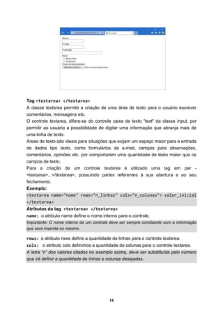 14
Tag <textarea> </textarea>
A classe textarea permite a criação de uma área de texto para o usuário escrever
comentários, mensagens etc.
O controle textarea, difere-se do controle caixa de texto "text" da classe input, por
permitir ao usuário a possibilidade de digitar uma informação que abranja mais de
uma linha de texto.
Áreas de texto são ideais para situações que exijam um espaço maior para a entrada
de dados tipo texto, como formulários de e-mail, campos para observações,
comentários, opiniões etc. por comportarem uma quantidade de texto maior que os
campos de texto.
Para a criação de um controle textarea é utilizado uma tag em par -
<textarea>...</textarea>, possuindo partes referentes à sua abertura e ao seu
fechamento.
Exemplo:
<textarea name="nome" rows="n_linhas" cols="n_colunas"> valor_inicial
</textarea>
Atributos da tag <textarea> </textarea>
name: o atributo name define o nome interno para o controle.
Importante: O nome interno de um controle deve ser sempre condizente com a informação
que será inserida no mesmo.
rows: o atributo rows define a quantidade de linhas para o controle textarea.
cols: o atributo cols definimos a quantidade de colunas para o controle textarea.
A letra “n” dos valores citados no exemplo acima, deve ser substituída pelo número
que irá definir a quantidade de linhas e colunas desejadas.
 