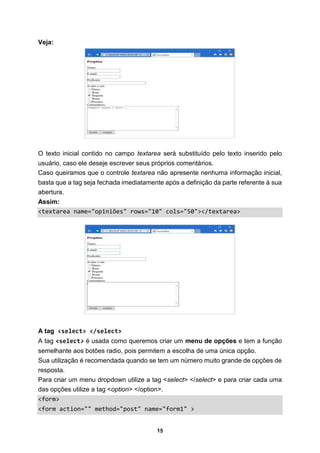15
Veja:
O texto inicial contido no campo textarea será substituído pelo texto inserido pelo
usuário, caso ele deseje escrever seus próprios comentários.
Caso queiramos que o controle textarea não apresente nenhuma informação inicial,
basta que a tag seja fechada imediatamente após a definição da parte referente à sua
abertura.
Assim:
<textarea name="opiniões" rows="10" cols="50"></textarea>
A tag <select> </select>
A tag <select> é usada como queremos criar um menu de opções e tem a função
semelhante aos botões radio, pois permitem a escolha de uma única opção.
Sua utilização é recomendada quando se tem um número muito grande de opções de
resposta.
Para criar um menu dropdown utilize a tag <select> </select> e para criar cada uma
das opções utilize a tag <option> </option>.
<form>
<form action="" method="post" name="form1" >
 