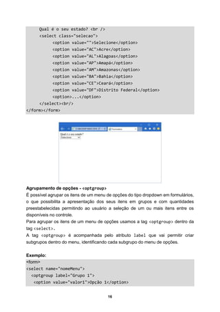 16
Qual é o seu estado? <br />
<select class="selecao">
<option value="">Selecione</option>
<option value="AC">Acre</option>
<option value="AL">Alagoas</option>
<option value="AP">Amapá</option>
<option value="AM">Amazonas</option>
<option value="BA">Bahia</option>
<option value="CE">Ceará</option>
<option value="DF">Distrito Federal</option>
<option>...</option>
</select><br/>
</form></form>
Agrupamento de opções - <optgroup>
É possível agrupar os itens de um menu de opções do tipo dropdown em formulários,
o que possibilita a apresentação dos seus itens em grupos e com quantidades
preestabelecidas permitindo ao usuário a seleção de um ou mais itens entre os
disponíveis no controle.
Para agrupar os itens de um menu de opções usamos a tag <optgroup> dentro da
tag <select>.
A tag <optgroup> é acompanhada pelo atributo label que vai permitir criar
subgrupos dentro do menu, identificando cada subgrupo do menu de opções.
Exemplo:
<form>
<select name="nomeMenu">
<optgroup label="Grupo 1">
<option value="valor1">Opção 1</option>
 