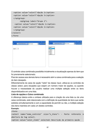 17
<option value="valor2">Opção 2</option>
<option value="valor3">Opção 3</option>
</optgroup>
<optgroup label="Grupo 2">
<option value="valor1">Opção 1</option>
<option value="valor2">Opção 2</option>
</optgroup>
</select>
</form>
O controle caixa combinada possibilita inicialmente a visualização apenas do item que
foi previamente selecionado.
Para ter acesso aos demais itens é necessário abrir a caixa combinada para a seleção
do item desejado.
Diferentemente da caixa de opção "radio" da classe input, utiliza-se os controles da
classe select, para situações que exijam um número maior de opções, ou quando
houver a necessidade do usuário realizar uma múltipla seleção entre os itens
disponibilizados em uma lista.
Lista de opções e Caixa combinada
A diferença básica entre a sintaxe utilizada para a criação de uma lista ou de uma
caixa combinada, está relacionada com a definição da quantidade de itens que serão
exibidos simultaneamente e com a capacidade de permitir ou não, a múltipla seleção
dos itens inseridos em cada um destes controles.
Exemplo:
<form>
<select name="nome_controle" size="n_itens"> - Parte referente à
abertura da tag select.
<option value="valor_item1" selected> Descrição da primeira opção
 