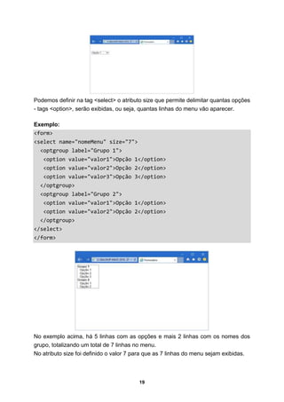 19
Podemos definir na tag <select> o atributo size que permite delimitar quantas opções
- tags <option>, serão exibidas, ou seja, quantas linhas do menu vão aparecer.
Exemplo:
<form>
<select name="nomeMenu" size="7">
<optgroup label="Grupo 1">
<option value="valor1">Opção 1</option>
<option value="valor2">Opção 2</option>
<option value="valor3">Opção 3</option>
</optgroup>
<optgroup label="Grupo 2">
<option value="valor1">Opção 1</option>
<option value="valor2">Opção 2</option>
</optgroup>
</select>
</form>
No exemplo acima, há 5 linhas com as opções e mais 2 linhas com os nomes dos
grupo, totalizando um total de 7 linhas no menu.
No atributo size foi definido o valor 7 para que as 7 linhas do menu sejam exibidas.
 