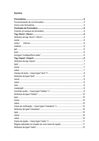 Sumário
Formulários....................................................................................................... 5
Funcionamento de um formulário....................................................................... 5
Como criar formulários ....................................................................................... 5
Controles do Formulário.................................................................................. 6
Criando os campos do formulário....................................................................... 6
Tag <form> </form>.......................................................................................... 6
Atributos da tag <form> </form>......................................................................... 6
name: ................................................................................................................. 6
action: informa............................................................................................... 6
method: .............................................................................................................. 6
get: ..................................................................................................................... 6
post: ................................................................................................................... 6
enctype="multipart/form-data": ........................................................................... 6
Tag <input> </input> ........................................................................................ 6
Atributos da tag <input> ..................................................................................... 7
type: ................................................................................................................... 7
name: ................................................................................................................. 7
value:.................................................................................................................. 7
Campo de texto - <input type=”text” />............................................................... 8
Atributos de type=”text” ...................................................................................... 9
name: ................................................................................................................. 9
value:.................................................................................................................. 9
size:.................................................................................................................... 9
maxlength:.......................................................................................................... 9
Controle oculto - <input type=”hidden” /> ........................................................... 9
Atributos de type=”hidden” ............................................................................... 10
type: ................................................................................................................. 10
name: ............................................................................................................... 10
value:................................................................................................................ 10
Caixa de verificação - <input type=”checkbox” />............................................. 10
Atributos de type=”checkbox”........................................................................... 10
type: ................................................................................................................. 10
name: ............................................................................................................... 10
value:................................................................................................................ 10
Caixa de opção - <input type=”radio” /> ........................................................... 11
Regras aplicadas na criação de uma caixa de opção: ..................................... 11
Atributos de type=”radio”.................................................................................. 12
 