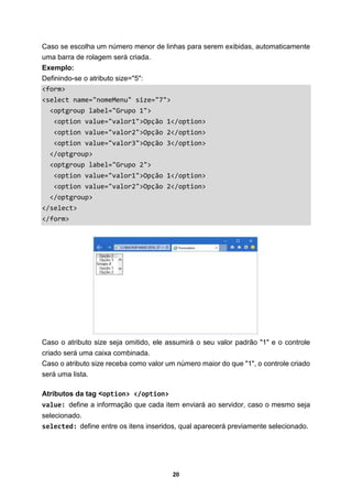 20
Caso se escolha um número menor de linhas para serem exibidas, automaticamente
uma barra de rolagem será criada.
Exemplo:
Definindo-se o atributo size="5":
<form>
<select name="nomeMenu" size="7">
<optgroup label="Grupo 1">
<option value="valor1">Opção 1</option>
<option value="valor2">Opção 2</option>
<option value="valor3">Opção 3</option>
</optgroup>
<optgroup label="Grupo 2">
<option value="valor1">Opção 1</option>
<option value="valor2">Opção 2</option>
</optgroup>
</select>
</form>
Caso o atributo size seja omitido, ele assumirá o seu valor padrão "1" e o controle
criado será uma caixa combinada.
Caso o atributo size receba como valor um número maior do que "1", o controle criado
será uma lista.
Atributos da tag <option> </option>
value: define a informação que cada item enviará ao servidor, caso o mesmo seja
selecionado.
selected: define entre os itens inseridos, qual aparecerá previamente selecionado.
 