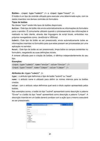 21
Botões - <input type=”submit” /> e <input type=”reset” />
O botão é um tipo de controle utilizado para executar uma determinada ação, com os
dados inseridos nos demais controles do formulário.
Tipos de botões
Na classe “input” existe três tipos de botões disponíveis:
Button: Este tipo de botão não envia automaticamente as informações do formulário
para o servidor. É comumente utilizado quando o processamento das informações é
realizado no lado cliente, através das linguagens de script locais, embutidas nos
próprios navegadores como: JavaScript e VBScript.
Submit: Este tipo de botão ao ser pressionado, envia automaticamente todas as
informações inseridas no formulário para que estas possam ser processadas por uma
aplicação no servidor.
Reset: Este tipo de botão ao ser pressionado, limpa todos os campos existentes no
formulário, resgatando as suas definições iniciais.
A sintaxe utilizada para a criação de botões, é idêntica independentemente do seu
tipo.
Exemplos:
<input type="submit" name="enviar" value="Enviar" />
<input type="reset" name="limpar" value="Limpar" />
Atributos de <type=”submit” />
type: o atributo type definimos o tipo de botão "submit" ou "reset".
name: o atributo name é utilizado para definir os nomes internos para os botões
criados.
value: com o atributo value definimos qual será o rótulo caption apresentado pelos
botões.
Nos exemplos acima, o botão do tipo "submit" apresentará como descrição a palavra
"Enviar" e o botão do tipo "reset" apresentará como descrição a palavra "Limpar". A
descrição inserida em um botão deverá condizer com a ação que o mesmo executará
ao ser pressionado.
 