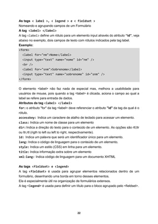 22
As tags < label >, < legend > e < fieldset >
Nomeando e agrupando campos de um Formulário
A tag <label> </label>
A tag <label> define um rótulo para um elemento input através do atributo “id”, veja
abaixo no exemplo, dois campos de texto com rótulos indicados pela tag label.
Exemplo:
<form>
<label for="nm">Nome</label>
<input type="text" name="nome" id="nm" />
<br />
<label for="snm">Sobrenome</label>
<input type="text" name="sobrenome" id="snm" />
</form>
O elemento <label> não faz nada de especial mas, melhora a usabilidade para
usuários de mouse, pois quando a tag <label> é clicada, aciona o campo ao qual a
label se refere para entrada de dados.
Atributos da tag <label> </label>
for: o atributo "for" da tag <label> deve referenciar o atributo "id" da tag da qual é o
rótulo.
accesskey: Indica um caractere de atalho de teclado para acessar um elemento.
class: Indica um nome de classe para um elemento
dir: Indica a direção do texto para o conteúdo de um elemento. As opções são rtl,ltr
ou ltr,rtl (rigth to left ou left to right, respectivamente).
id: Indica um palavra que será um identificador único para um elemento.
lang: Indica o código de linguagem para o conteúdo de um elemento.
style: Indica um estilo (CSS) em linha para um elemento.
title: Indica informação extra sobre um elemento
xml:lang: Indica código de linguagem para um documento XHTML
As tags <fieldset> e <legend>
A tag <fieldset> é usada para agrupar elementos relacionados dentro de um
formulário, desenhando uma borda em torno desses elementos.
Ela é especialmente útil na organização de formulários extensos.
A tag <legend> é usada para definir um título para o bloco agrupado pelo <fieldset>.
 
