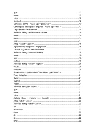 type: ................................................................................................................. 12
name: ............................................................................................................... 12
value:................................................................................................................ 12
checked:........................................................................................................... 12
Campo de senha - <input type=”password”> ................................................... 13
Campo para a seleção de arquivos - <input type=”file” />................................ 13
Tag <textarea> </textarea>.............................................................................. 14
Atributos da tag <textarea> </textarea> ........................................................... 14
name: ............................................................................................................... 14
rows:................................................................................................................. 14
cols:.................................................................................................................. 14
A tag <select> </select>................................................................................... 15
Agrupamento de opções - <optgroup>............................................................. 16
Lista de opções e Caixa combinada................................................................. 17
Atributos da tag <select> </select> .................................................................. 18
name: ............................................................................................................... 18
size:.................................................................................................................. 18
multiple............................................................................................................. 18
Atributos da tag <option> </option> ................................................................. 20
value:................................................................................................................ 20
selected:........................................................................................................... 20
Botões - <input type=”submit” /> e <input type=”reset” /> ................................ 21
Tipos de botões................................................................................................ 21
Button:.............................................................................................................. 21
Submit: ............................................................................................................. 21
Reset:............................................................................................................... 21
Atributos de <type=”submit” /> ......................................................................... 21
type: ................................................................................................................. 21
name: ............................................................................................................... 21
value:................................................................................................................ 21
As tags < label >, < legend > e < fieldset > ...................................................... 22
A tag <label> </label> ...................................................................................... 22
Atributos da tag <label> </label>...................................................................... 22
for:.................................................................................................................... 22
accesskey:........................................................................................................ 22
class: ................................................................................................................ 22
dir: .................................................................................................................... 22
id: ..................................................................................................................... 22
lang: ................................................................................................................. 22
 