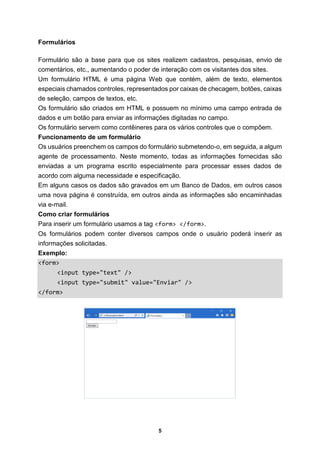 5
Formulários
Formulário são a base para que os sites realizem cadastros, pesquisas, envio de
comentários, etc., aumentando o poder de interação com os visitantes dos sites.
Um formulário HTML é uma página Web que contém, além de texto, elementos
especiais chamados controles, representados por caixas de checagem, botões, caixas
de seleção, campos de textos, etc.
Os formulário são criados em HTML e possuem no mínimo uma campo entrada de
dados e um botão para enviar as informações digitadas no campo.
Os formulário servem como contêineres para os vários controles que o compõem.
Funcionamento de um formulário
Os usuários preenchem os campos do formulário submetendo-o, em seguida, a algum
agente de processamento. Neste momento, todas as informações fornecidas são
enviadas a um programa escrito especialmente para processar esses dados de
acordo com alguma necessidade e especificação.
Em alguns casos os dados são gravados em um Banco de Dados, em outros casos
uma nova página é construída, em outros ainda as informações são encaminhadas
via e-mail.
Como criar formulários
Para inserir um formulário usamos a tag <form> </form>.
Os formulários podem conter diversos campos onde o usuário poderá inserir as
informações solicitadas.
Exemplo:
<form>
<input type="text" />
<input type="submit" value="Enviar" />
</form>
 
