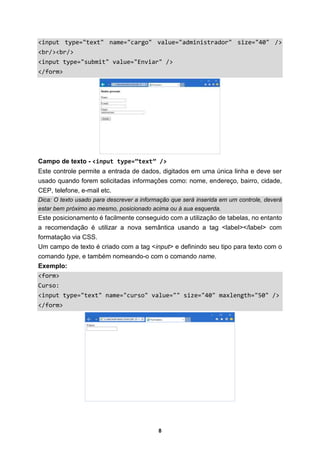 8
<input type="text" name="cargo" value="administrador" size="40" />
<br/><br/>
<input type="submit" value="Enviar" />
</form>
Campo de texto - <input type=”text” />
Este controle permite a entrada de dados, digitados em uma única linha e deve ser
usado quando forem solicitadas informações como: nome, endereço, bairro, cidade,
CEP, telefone, e-mail etc.
Dica: O texto usado para descrever a informação que será inserida em um controle, deverá
estar bem próximo ao mesmo, posicionado acima ou à sua esquerda.
Este posicionamento é facilmente conseguido com a utilização de tabelas, no entanto
a recomendação é utilizar a nova semântica usando a tag <label></label> com
formatação via CSS.
Um campo de texto é criado com a tag <input> e definindo seu tipo para texto com o
comando type, e também nomeando-o com o comando name.
Exemplo:
<form>
Curso:
<input type="text" name="curso" value="" size="40" maxlength="50" />
</form>
 