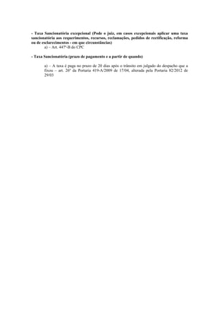 - Taxa Sancionatória excepcional (Pode o juiz, em casos excepcionais aplicar uma taxa
sancionatória aos requerimentos, recursos, reclamações, pedidos de rectificação, reforma
ou de esclarecimentos - em que circunstâncias)
        a) – Art. 447º-B do CPC

- Taxa Sancionatória (prazo de pagamento e a partir de quando)

       a) – A taxa é paga no prazo de 20 dias após o trânsito em julgado do despacho que a
       fixou – art. 26º da Portaria 419-A/2009 de 17/04, alterada pela Portaria 82/2012 de
       29/03
 