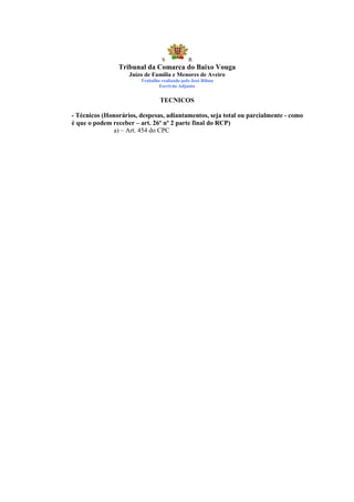 S            R
                Tribunal da Comarca do Baixo Vouga
                    Juízo de Família e Menores de Aveiro
                        Trabalho realizado pelo José Ribau
                                Escrivão Adjunto


                                TECNICOS

- Técnicos (Honorários, despesas, adiantamentos, seja total ou parcialmente - como
é que o podem receber – art. 26º nº 2 parte final do RCP)
              a) – Art. 454 do CPC
 