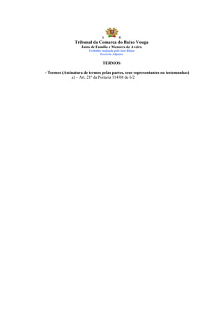 S            R
                Tribunal da Comarca do Baixo Vouga
                    Juízo de Família e Menores de Aveiro
                        Trabalho realizado pelo José Ribau
                                Escrivão Adjunto


                                  TERMOS

- Termos (Assinatura de termos pelas partes, seus representantes ou testemunhas)
              a) – Art. 21º da Portaria 114/08 de 6/2
 