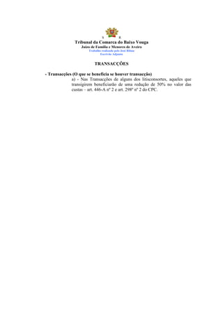 S            R
               Tribunal da Comarca do Baixo Vouga
                  Juízo de Família e Menores de Aveiro
                      Trabalho realizado pelo José Ribau
                              Escrivão Adjunto


                          TRANSACÇÕES

- Transacções (O que se beneficia se houver transacção)
             a) - Nas Transacções de alguns dos litisconsortes, aqueles que
             transigirem beneficiarão de uma redução de 50% no valor das
             custas – art. 446-A nº 2 e art. 298º nº 2 do CPC.
 