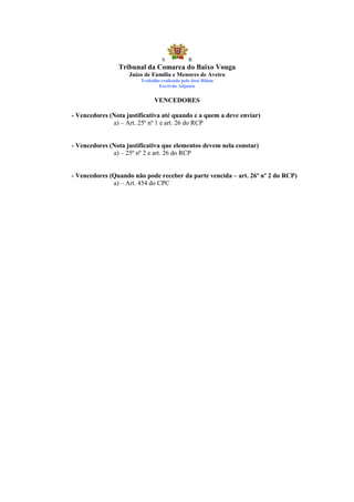 S            R
                Tribunal da Comarca do Baixo Vouga
                    Juízo de Família e Menores de Aveiro
                        Trabalho realizado pelo José Ribau
                                Escrivão Adjunto


                              VENCEDORES

- Vencedores (Nota justificativa até quando e a quem a deve enviar)
              a) – Art. 25º nº 1 e art. 26 do RCP


- Vencedores (Nota justificativa que elementos devem nela constar)
              a) – 25º nº 2 e art. 26 do RCP


- Vencedores (Quando não pode receber da parte vencida – art. 26º nº 2 do RCP)
              a) – Art. 454 do CPC
 