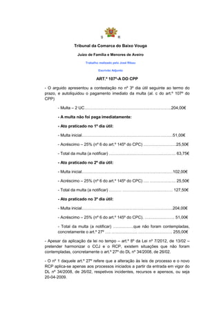 S          R

                Tribunal da Comarca do Baixo Vouga

                 Juízo de Família e Menores de Aveiro

                      Trabalho realizado pelo José Ribau

                              Escrivão Adjunto

                             ART.º 107º-A DO CPP

- O arguido apresentou a contestação no nº 3º dia útil seguinte ao termo do
prazo, e autoliquidou o pagamento imediato da multa (al. c do art.º 107º do
CPP)

       - Multa – 2 UC……………………………………………………….204,00€

       - A multa não foi paga imediatamente:

       - Ato praticado no 1º dia útil:

       - Multa inicial………………………………………………………….51,00€

       - Acréscimo – 25% (nº 6 do art.º 145º do CPC) ……………………25,50€

       - Total da multa (a notificar) …………………………………………. 63,75€

       - Ato praticado no 2º dia útil:

       - Multa inicial…….……………………………………………………102,00€

       - Acréscimo – 25% (nº 6 do art.º 145º do CPC) …. ………………. 25,50€

       - Total da multa (a notificar) ……… ………………………………. 127,50€

       - Ato praticado no 3º dia útil:

       - Multa inicial………………………………………………………….204,00€

       - Acréscimo – 25% (nº 6 do art.º 145º do CPC). …………………. 51,00€

       - Total da multa (a notificar) ……………que não foram contempladas,
       concretamente o art.º 27º …. ………………. ……………………. 255,00€

- Apesar da aplicação da lei no tempo – art.º 8º da Lei nº 7/2012, de 13/02 –
pretender harmonizar o CCJ e o RCP, existem situações que não foram
contempladas, concretamente o art.º 27º do DL nº 34/2008, de 26/02.

- O nº 1 daquele art.º 27º refere que a alteração às leis de processo e o novo
RCP aplica-se apenas aos processos iniciados a partir da entrada em vigor do
DL nº 34/2008, de 26/02, respetivos incidentes, recursos e apensos, ou seja
20-04-2009.
 