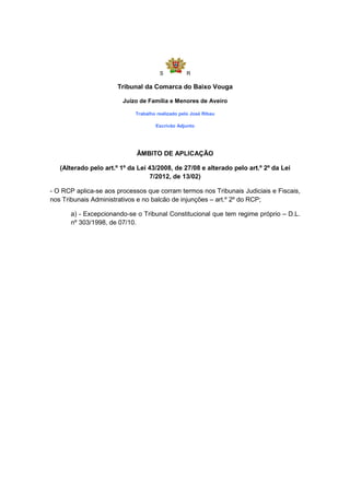 S          R

                       Tribunal da Comarca do Baixo Vouga

                        Juízo de Família e Menores de Aveiro

                             Trabalho realizado pelo José Ribau

                                     Escrivão Adjunto




                             ÂMBITO DE APLICAÇÃO

   (Alterado pelo art.º 1º da Lei 43/2008, de 27/08 e alterado pelo art.º 2º da Lei
                                  7/2012, de 13/02)

- O RCP aplica-se aos processos que corram termos nos Tribunais Judiciais e Fiscais,
nos Tribunais Administrativos e no balcão de injunções – art.º 2º do RCP;

      a) - Excepcionando-se o Tribunal Constitucional que tem regime próprio – D.L.
      nº 303/1998, de 07/10.
 